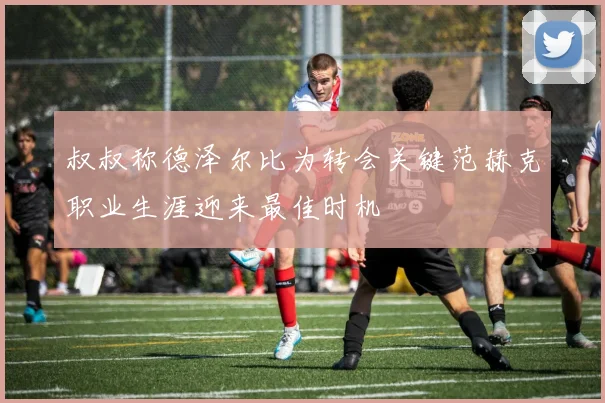 叔叔称德泽尔比为转会关键范赫克职业生涯迎来最佳时机