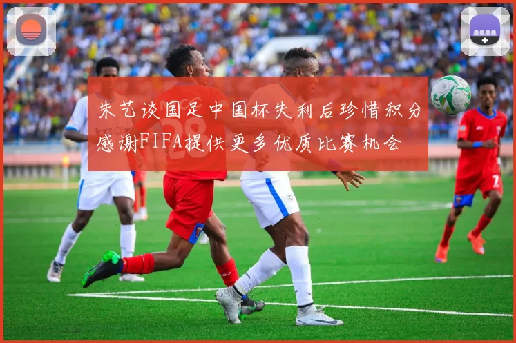 朱艺谈国足中国杯失利后珍惜积分感谢FIFA提供更多优质比赛机会