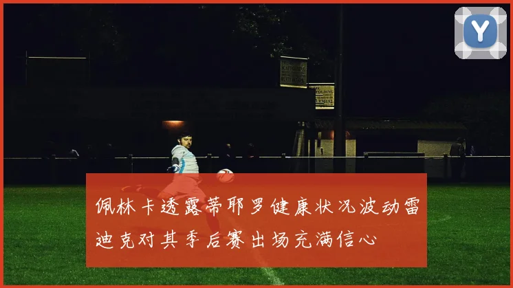 佩林卡透露蒂耶罗健康状况波动雷迪克对其季后赛出场充满信心