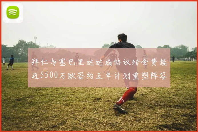拜仁与塞巴里达达成协议转会费接近5500万欧签约五年计划重塑阵容