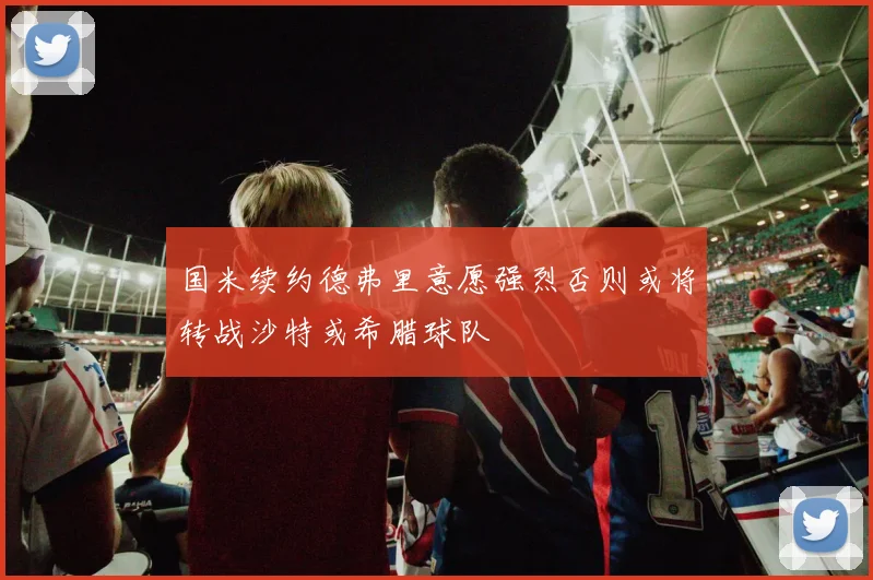 国米续约德弗里意愿强烈否则或将转战沙特或希腊球队