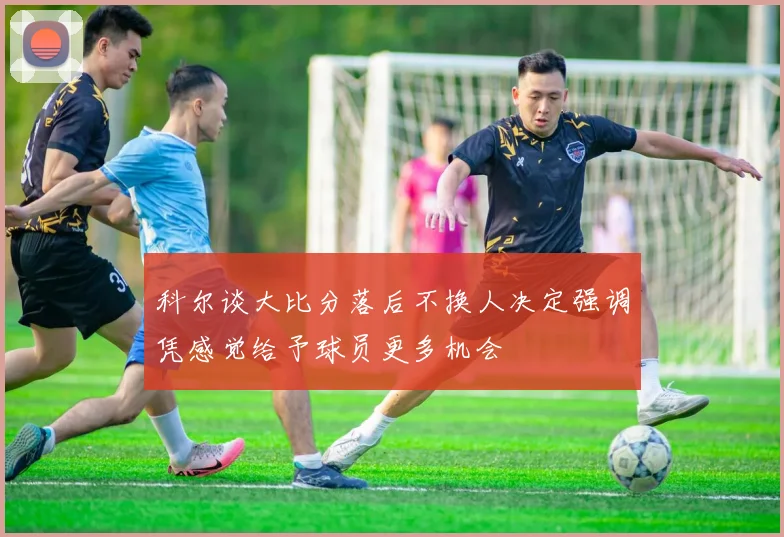 科尔谈大比分落后不换人决定强调凭感觉给予球员更多机会