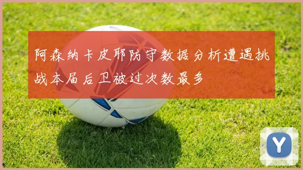阿森纳卡皮耶防守数据分析遭遇挑战本届后卫被过次数最多