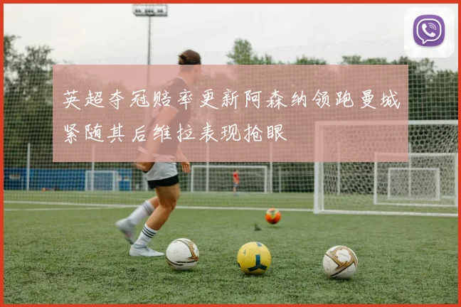 英超夺冠赔率更新阿森纳领跑曼城紧随其后维拉表现抢眼