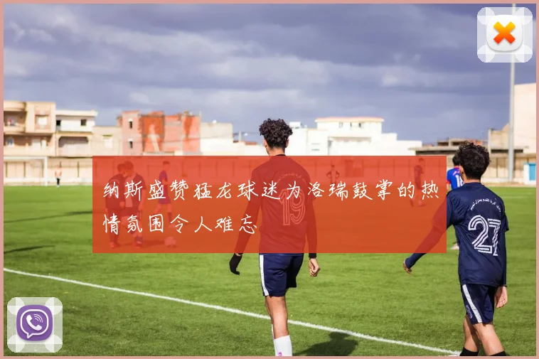 纳斯盛赞猛龙球迷为洛瑞鼓掌的热情氛围令人难忘