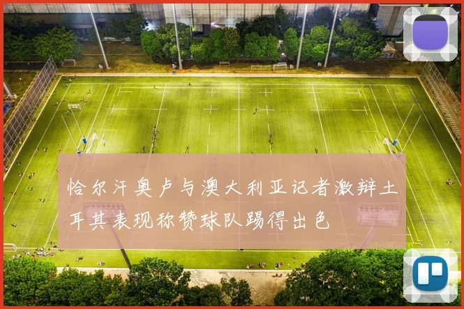 恰尔汗奥卢与澳大利亚记者激辩土耳其表现称赞球队踢得出色