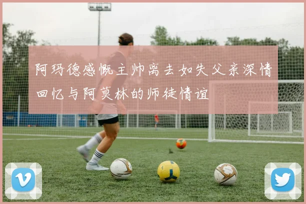 阿玛德感慨主帅离去如失父亲深情回忆与阿莫林的师徒情谊
