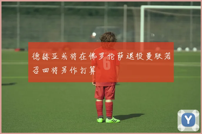 德赫亚或将在佛罗伦萨退役曼联若召回将另作打算