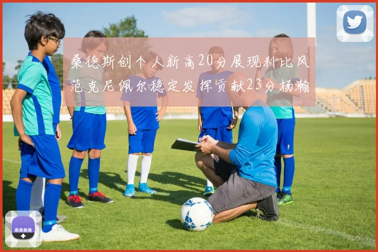 桑德斯创个人新高20分展现科比风范克尼佩尔稳定发挥贡献23分杨瀚森短短2分钟斩获4分