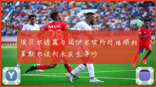 埃贝尔透露与诺伊尔续约对话顺利莱默尔谈判未发生争吵