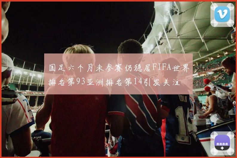 国足六个月未参赛仍稳居FIFA世界排名第93亚洲排名第14引发关注