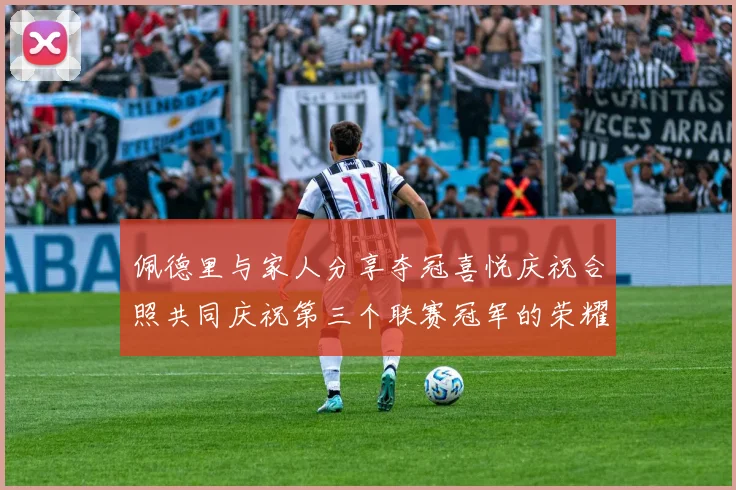 佩德里与家人分享夺冠喜悦庆祝合照共同庆祝第三个联赛冠军的荣耀时刻